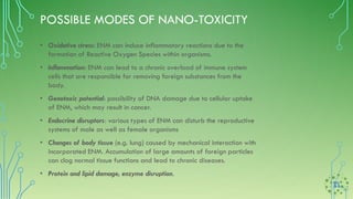 POSSIBLE MODES OF NANO-TOXICITY
• Oxidative stress: ENM can induce inflammatory reactions due to the
formation of Reactive Oxygen Species within organisms.
• Inflammation: ENM can lead to a chronic overload of immune system
cells that are responsible for removing foreign substances from the
body.
• Genotoxic potential: possibility of DNA damage due to cellular uptake
of ENM, which may result in cancer.
• Endocrine disruptors: various types of ENM can disturb the reproductive
systems of male as well as female organisms
• Changes of body tissue (e.g. lung) caused by mechanical interaction with
incorporated ENM. Accumulation of large amounts of foreign particles
can clog normal tissue functions and lead to chronic diseases.
• Protein and lipid damage, enzyme disruption.
 