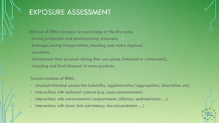 EXPOSURE ASSESSMENT
Transformations of ENM:
- physical-chemical properties (solubility, agglomeration/aggregation, absorbtion, etc)
- Interactions with technical systems (e.g. cross-contamination)
- Interactions with environmental compartments (dillution, sedimentation …)
- Interactions with biota (bio-persistency, bio-accumulation …)
Release of ENM can occur at each stage of the life cycle:
- during production and manufacturing processes,
- leakages during transportation, handling and waste disposal,
- accidents,
- detachment from products during their use phase (intended or unintended),
- recycling and final disposal of nano-products.
 