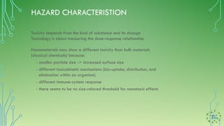 HAZARD CHARACTERISTION
Toxicity depends from the kind of substance and its dosage
Toxicology is about measuring the dose-response relationship
Nanomaterials may show a different toxicity than bulk materials
(classical chemicals) because:
- smaller particle size -> increased surface size
- different toxicokinetic mechanisms (bio-uptake, distribution, and
elimination within an organism)
- different immune-system response
- there seems to be no size-relared threshold for nanotoxic effects
 