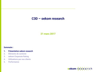 1
Sommaire :
1.  Présentation oekom research
2.  Éléments de contexte
3.  oekom Corporate Rating
4.  Utilisations par nos clients
5.  Performance
C3D – oekom research
21 mars 2017
 