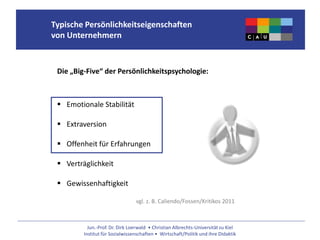Jun.-Prof. Dr. Dirk Loerwald • Christian Albrechts-Universität zu Kiel
Institut für Sozialwissenschaften • Wirtschaft/Politik und ihre Didaktik
Typische Persönlichkeitseigenschaften
von Unternehmern
Die „Big-Five“ der Persönlichkeitspsychologie:
 Emotionale Stabilität
 Extraversion
 Offenheit für Erfahrungen
 Verträglichkeit
 Gewissenhaftigkeit
vgl. z. B. Caliendo/Fossen/Kritikos 2011
 