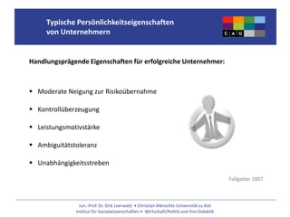 Jun.-Prof. Dr. Dirk Loerwald • Christian Albrechts-Universität zu Kiel
Institut für Sozialwissenschaften • Wirtschaft/Politik und ihre Didaktik
Typische Persönlichkeitseigenschaften
von Unternehmern
Handlungsprägende Eigenschaften für erfolgreiche Unternehmer:
 Moderate Neigung zur Risikoübernahme
 Kontrollüberzeugung
 Leistungsmotivstärke
 Ambiguitätstoleranz
 Unabhängigkeitsstreben
Fallgatter 2007
 