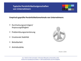Jun.-Prof. Dr. Dirk Loerwald • Christian Albrechts-Universität zu Kiel
Institut für Sozialwissenschaften • Wirtschaft/Politik und ihre Didaktik
Typische Persönlichkeitseigenschaften
von Unternehmern
Empirisch geprüfte Persönlichkeitsmerkmale von Unternehmern:
 Durchsetzungsvermögen/
Anpassungsfähigkeit
 Problemlösungsorientierung
 Emotionale Stabilität
 Belastbarkeit
 Antriebsstärke
Müller 2000
 