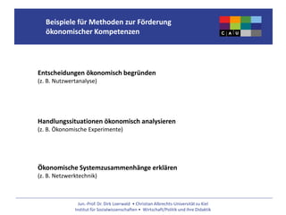 Jun.-Prof. Dr. Dirk Loerwald • Christian Albrechts-Universität zu Kiel
Institut für Sozialwissenschaften • Wirtschaft/Politik und ihre Didaktik
Beispiele für Methoden zur Förderung
ökonomischer Kompetenzen
Entscheidungen ökonomisch begründen
(z. B. Nutzwertanalyse)
Handlungssituationen ökonomisch analysieren
(z. B. Ökonomische Experimente)
Ökonomische Systemzusammenhänge erklären
(z. B. Netzwerktechnik)
 