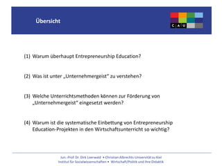 Jun.-Prof. Dr. Dirk Loerwald • Christian Albrechts-Universität zu Kiel
Institut für Sozialwissenschaften • Wirtschaft/Politik und ihre Didaktik
Übersicht
(1) Warum überhaupt Entrepreneurship Education?
(2) Was ist unter „Unternehmergeist“ zu verstehen?
(3) Welche Unterrichtsmethoden können zur Förderung von
„Unternehmergeist“ eingesetzt werden?
(4) Warum ist die systematische Einbettung von Entrepreneurship
Education-Projekten in den Wirtschaftsunterricht so wichtig?
 