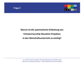 Jun.-Prof. Dr. Dirk Loerwald • Christian Albrechts-Universität zu Kiel
Institut für Sozialwissenschaften • Wirtschaft/Politik und ihre Didaktik
Frage 4
Warum ist die systematische Einbettung von
Entrepreneurship Education-Projekten
in den Wirtschaftsunterricht so wichtig?
 