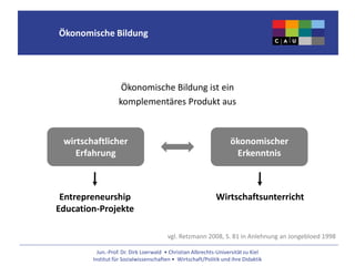 Jun.-Prof. Dr. Dirk Loerwald • Christian Albrechts-Universität zu Kiel
Institut für Sozialwissenschaften • Wirtschaft/Politik und ihre Didaktik
Ökonomische Bildung
Ökonomische Bildung ist ein
komplementäres Produkt aus
wirtschaftlicher
Erfahrung
ökonomischer
Erkenntnis
vgl. Retzmann 2008, S. 81 in Anlehnung an Jongebloed 1998
Entrepreneurship
Education-Projekte
Wirtschaftsunterricht
 