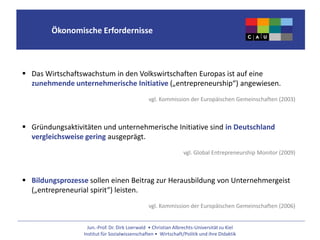 Jun.-Prof. Dr. Dirk Loerwald • Christian Albrechts-Universität zu Kiel
Institut für Sozialwissenschaften • Wirtschaft/Politik und ihre Didaktik
Ökonomische Erfordernisse
 Das Wirtschaftswachstum in den Volkswirtschaften Europas ist auf eine
zunehmende unternehmerische Initiative („entrepreneurship“) angewiesen.
vgl. Kommission der Europäischen Gemeinschaften (2003)
 Gründungsaktivitäten und unternehmerische Initiative sind in Deutschland
vergleichsweise gering ausgeprägt.
vgl. Global Entrepreneurship Monitor (2009)
 Bildungsprozesse sollen einen Beitrag zur Herausbildung von Unternehmergeist
(„entrepreneurial spirit“) leisten.
vgl. Kommission der Europäischen Gemeinschaften (2006)
 
