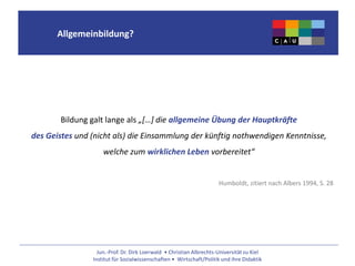 Jun.-Prof. Dr. Dirk Loerwald • Christian Albrechts-Universität zu Kiel
Institut für Sozialwissenschaften • Wirtschaft/Politik und ihre Didaktik
Allgemeinbildung?
Bildung galt lange als „[…] die allgemeine Übung der Hauptkräfte
des Geistes und (nicht als) die Einsammlung der künftig nothwendigen Kenntnisse,
welche zum wirklichen Leben vorbereitet“
Humboldt, zitiert nach Albers 1994, S. 28
 