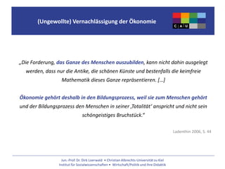 Jun.-Prof. Dr. Dirk Loerwald • Christian Albrechts-Universität zu Kiel
Institut für Sozialwissenschaften • Wirtschaft/Politik und ihre Didaktik
(Ungewollte) Vernachlässigung der Ökonomie
„Die Forderung, das Ganze des Menschen auszubilden, kann nicht dahin ausgelegt
werden, dass nur die Antike, die schönen Künste und bestenfalls die keimfreie
Mathematik dieses Ganze repräsentieren. […]
Ökonomie gehört deshalb in den Bildungsprozess, weil sie zum Menschen gehört
und der Bildungsprozess den Menschen in seiner ‚Totalität‘ anspricht und nicht sein
schöngeistiges Bruchstück.“
Ladenthin 2006, S. 44
 