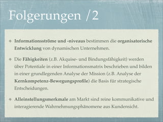 Folgerungen /2
Informationsströme und -niveaus bestimmen die organisatorische
Entwicklung von dynamischen Unternehmen.

Die Fähigkeiten (z.B. Akquise- und Bindungsfähigkeit) werden
über Potentiale in einer Informationsmatrix beschrieben und bilden
in einer grundlegenden Analyse der Mission (z.B. Analyse der
Kernkompetenz-Bewegungsproﬁle) die Basis für strategische
Entscheidungen.

Alleinstellungsmerkmale am Markt sind reine kommunikative und
interagierende Wahrnehmungsphänomene aus Kundensicht.
 