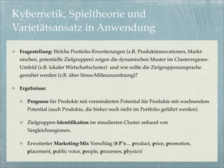 Kybernetik, Spieltheorie und
Varietätsansatz in Anwendung

 Fragestellung: Welche Portfolio-Erweiterungen (z.B. Produktinnovationen, Markt-
 nischen, potentielle Zielgruppen) zeigen die dynamischen Muster im Clusterregions-
 Umfeld (z.B. lokaler Wirtschaftscluster) und wie sollte die Zielgruppenansprache
 gestaltet werden (z.B. über Sinus-Milieuzuordnung)?

 Ergebnisse:

    Prognose für Produkte mit verminderten Potential für Produkte mit wachsendem
    Potential (auch Produkte, die bisher noch nicht im Portfolio geführt werden).

    Zielgruppen-Identiﬁkation im simulierten Cluster anhand von
    Vergleichsregionen.

    Erweiterter Marketing-Mix Vorschlag (8 P´s ... product, price, promotion,
    placement, public voice, people, processes, physics)
 