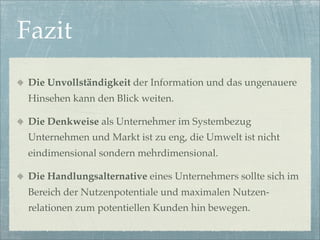 Fazit
Die Unvollständigkeit der Information und das ungenauere
Hinsehen kann den Blick weiten.

Die Denkweise als Unternehmer im Systembezug
Unternehmen und Markt ist zu eng, die Umwelt ist nicht
eindimensional sondern mehrdimensional.

Die Handlungsalternative eines Unternehmers sollte sich im
Bereich der Nutzenpotentiale und maximalen Nutzen-
relationen zum potentiellen Kunden hin bewegen.
 