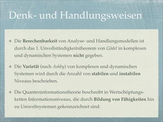 Denk- und Handlungsweisen

 Die Berechenbarkeit von Analyse- und Handlungsmodellen ist
 durch das 1. Unvollständigkeitstheorem von Gödel in komplexen
 und dynamischen Systemen nicht gegeben.

 Die Varietät (nach Ashby) von komplexen und dynamischen
 Systemen wird durch die Anzahl von stabilen und instabilen
 Niveaus beschrieben.

 Die Quanteninformationstheorie beschreibt in Wertschöpfungs-
 ketten Informationsniveaus, die durch Bildung von Fähigkeiten hin
 zu Umweltsystemen gekennzeichnet sind.
 