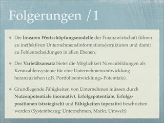 Folgerungen /1
Die linearen Wertschöpfungsmodelle der Finanzwirtschaft führen
zu ineffektiven Unternehmens(informations)strukturen und damit
zu Fehlentscheidungen in allen Ebenen.

Der Varietätsansatz bietet die Möglichkeit Niveaubildungen als
Kennzahlensysteme für eine Unternehmensentwicklung
heranzuziehen (z.B. Portfolioentwicklungs-Potentiale).

Grundlegende Fähigkeiten von Unternehmen müssen durch
Nutzenpotentiale (normativ), Erfolgspotentiale, Erfolgs-
positionen (strategisch) und Fähigkeiten (operativ) beschrieben
werden (Systembezug: Unternehmen, Markt, Umwelt)
 