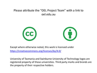 Please attribute the “OEL Project Team” with a link to
oel.edu.au
Except where otherwise noted, this work is licensed under
https://creativecommons.org/licenses/by/4.0/
University of Tasmania and Swinburne University of Technology logos are
registered property of those universities. Third party marks and brands are
the property of their respective holders.
 