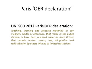 Paris ‘OER declaration’
UNESCO 2012 Paris OER declaration:
Teaching, learning and research materials in any
medium, digital or otherwise, that reside in the public
domain or have been released under an open licence
that permits no-cost access, use, adaptation and
redistribution by others with no or limited restrictions
 