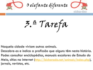O elefante diferente



                 3.ª Tarefa

Naquela cidade viviam outros animais.
Descobre-os e indica a profissão que alguns têm nesta história.
Podes consultar enciclopédias, manuais escolares de Estudo do
Meio, sítios na internet (http://bicharada.net/animais/index.php),
jornais, revistas, etc.
 