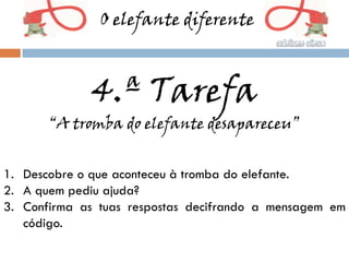 O elefante diferente



             4.ª Tarefa
       “A tromba do elefante desapareceu”


1. Descobre o que aconteceu à tromba do elefante.
2. A quem pediu ajuda?
3. Confirma as tuas respostas decifrando a mensagem em
   código.
 