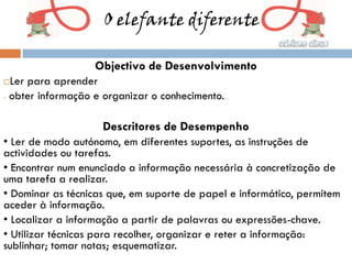 O elefante diferente

                   Objectivo de Desenvolvimento
 Ler para aprender
- obter informação e organizar o conhecimento.



                    Descritores de Desempenho
• Ler de modo autónomo, em diferentes suportes, as instruções de
actividades ou tarefas.
• Encontrar num enunciado a informação necessária à concretização de
uma tarefa a realizar.
• Dominar as técnicas que, em suporte de papel e informático, permitem
aceder à informação.
• Localizar a informação a partir de palavras ou expressões-chave.
• Utilizar técnicas para recolher, organizar e reter a informação:
sublinhar; tomar notas; esquematizar.
 