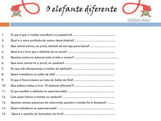 O elefante diferente


1.    O que é que a tromba vasculhava na papelaria? ………………..................................
2.    Qual é a outra profissão da autora desta história? …………………………………
3.    Que animal estava, na praia, deitado de barriga para baixo? ……………………
4.    Qual era o livro que o elefante lia na cama? …………………………………….....
5.    Quantos cachorros estavam junto à mãe a mamar? ……………………………………
6.    Que outro animal lia o jornal, no comboio? …………………………………………
7.    Em que mês desapareceu a tromba do elefante? …………………………………..
8.    Quem trabalhava no salão de chá? ………………………………………………..
9.    O que é ficava mesmo ao lado do Salão de Chá? …………………………………
10.   Que editora editou o livro “O elefante diferente”? ………………………………..
11.   O que escolhia o elefante no supermercado?……………………..………………...
12.   Com quem falava a tromba no comboio? …………………………………………...
13.   Quantos minutos passavam da meia-noite, quando a tromba foi à discoteca? ……..
14.   Quem trabalhava no supermercado? ……………………………………………….
15.   Qual é o apelido da ilustradora do livro? ………………………………………….
 