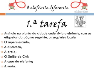 O elefante diferente


                   1.ª tarefa
   Assinala na planta da cidade onde vivia o elefante, com as
    etiquetas da página seguinte, os seguintes locais:
   O supermercado;
   A discoteca;
   A praia;
   O Salão de Chá;
   A casa do elefante;
   A mata.
 