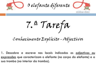 O elefante diferente



                 7.ª Tarefa
        Conhecimento Explícito - Adjectivos


1. Descobre e escreve nos locais indicados os adjectivos ou
expressões que caracterizam o elefante (no corpo do elefante) e a
sua tromba (no interior da tromba).
 