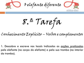 O elefante diferente



                 8.ª Tarefa
Conhecimento Explícito – Verbos e complementos


1. Descobre e escreve nos locais indicados as acções praticadas
pelo elefante (no corpo do elefante) e pela sua tromba (no interior
da tromba).
 