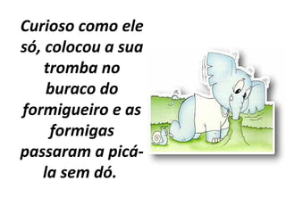 Curioso como ele
só, colocou a sua
tromba no
buraco do
formigueiro e as
formigas
passaram a picá-
la sem dó.
 