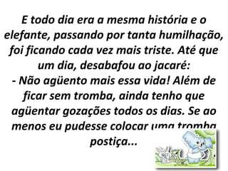 E todo dia era a mesma história e o
elefante, passando por tanta humilhação,
foi ficando cada vez mais triste. Até que
um dia, desabafou ao jacaré:
- Não agüento mais essa vida! Além de
ficar sem tromba, ainda tenho que
agüentar gozações todos os dias. Se ao
menos eu pudesse colocar uma tromba
postiça...
 