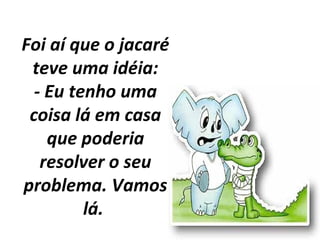 Foi aí que o jacaré
teve uma idéia:
- Eu tenho uma
coisa lá em casa
que poderia
resolver o seu
problema. Vamos
lá.
 