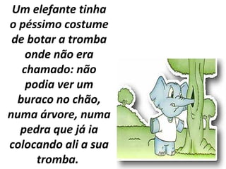 Um elefante tinha
o péssimo costume
de botar a tromba
onde não era
chamado: não
podia ver um
buraco no chão,
numa árvore, numa
pedra que já ia
colocando ali a sua
tromba.
 