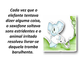 Cada vez que o
elefante tentava
dizer alguma coisa,
o saxofone soltava
sons estridentes e o
animal irritado
resolveu livrar-se
daquela tromba
barulhenta.
 