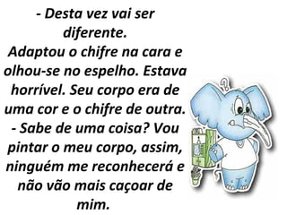 - Desta vez vai ser
diferente.
Adaptou o chifre na cara e
olhou-se no espelho. Estava
horrível. Seu corpo era de
uma cor e o chifre de outra.
- Sabe de uma coisa? Vou
pintar o meu corpo, assim,
ninguém me reconhecerá e
não vão mais caçoar de
mim.
 