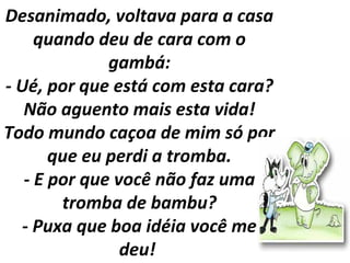 Desanimado, voltava para a casa
quando deu de cara com o
gambá:
- Ué, por que está com esta cara?
Não aguento mais esta vida!
Todo mundo caçoa de mim só por
que eu perdi a tromba.
- E por que você não faz uma
tromba de bambu?
- Puxa que boa idéia você me
deu!
 