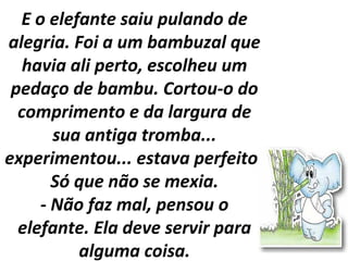 E o elefante saiu pulando de
alegria. Foi a um bambuzal que
havia ali perto, escolheu um
pedaço de bambu. Cortou-o do
comprimento e da largura de
sua antiga tromba...
experimentou... estava perfeito!
Só que não se mexia.
- Não faz mal, pensou o
elefante. Ela deve servir para
alguma coisa.
 
