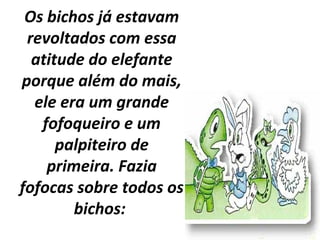 Os bichos já estavam
revoltados com essa
atitude do elefante
porque além do mais,
ele era um grande
fofoqueiro e um
palpiteiro de
primeira. Fazia
fofocas sobre todos os
bichos:
 
