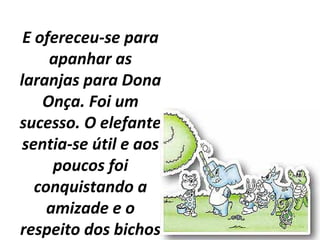 E ofereceu-se para
apanhar as
laranjas para Dona
Onça. Foi um
sucesso. O elefante
sentia-se útil e aos
poucos foi
conquistando a
amizade e o
respeito dos bichos
 