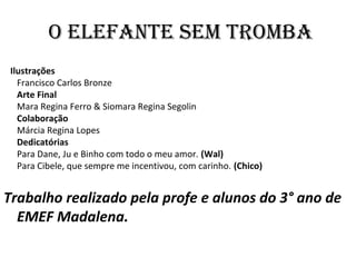 O ELEFANTE SEM TROMBA
Ilustrações
Francisco Carlos Bronze
Arte Final
Mara Regina Ferro & Siomara Regina Segolin
Colaboração
Márcia Regina Lopes
Dedicatórias
Para Dane, Ju e Binho com todo o meu amor. (Wal)
Para Cibele, que sempre me incentivou, com carinho. (Chico)
Trabalho realizado pela profe e alunos do 3° ano de
EMEF Madalena.
 