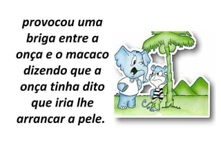 provocou uma
briga entre a
onça e o macaco
dizendo que a
onça tinha dito
que iria lhe
arrancar a pele.
 