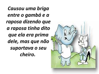 Causou uma briga
entre o gambá e a
raposa dizendo que
a raposa tinha dito
que ela era prima
dele, mas que não
suportava o seu
cheiro.
 