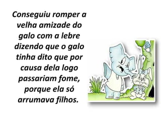 Conseguiu romper a
velha amizade do
galo com a lebre
dizendo que o galo
tinha dito que por
causa dela logo
passariam fome,
porque ela só
arrumava filhos.
 