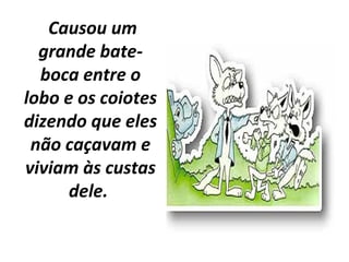 Causou um
grande bate-
boca entre o
lobo e os coiotes
dizendo que eles
não caçavam e
viviam às custas
dele.
 