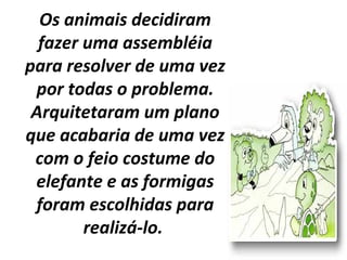 Os animais decidiram
fazer uma assembléia
para resolver de uma vez
por todas o problema.
Arquitetaram um plano
que acabaria de uma vez
com o feio costume do
elefante e as formigas
foram escolhidas para
realizá-lo.
 