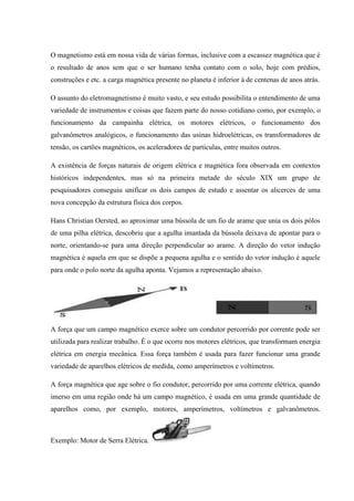 O magnetismo está em nossa vida de várias formas, inclusive com a escassez magnética que é
o resultado de anos sem que o ser humano tenha contato com o solo, hoje com prédios,
construções e etc. a carga magnética presente no planeta é inferior à de centenas de anos atrás.

O assunto do eletromagnetismo é muito vasto, e seu estudo possibilita o entendimento de uma
variedade de instrumentos e coisas que fazem parte do nosso cotidiano como, por exemplo, o
funcionamento da campainha elétrica, os motores elétricos, o funcionamento dos
galvanômetros analógicos, o funcionamento das usinas hidroelétricas, os transformadores de
tensão, os cartões magnéticos, os aceleradores de partículas, entre muitos outros.

A existência de forças naturais de origem elétrica e magnética fora observada em contextos
históricos independentes, mas só na primeira metade do século XIX um grupo de
pesquisadores conseguiu unificar os dois campos de estudo e assentar os alicerces de uma
nova concepção da estrutura física dos corpos.

Hans Christian Oersted, ao aproximar uma bússola de um fio de arame que unia os dois pólos
de uma pilha elétrica, descobriu que a agulha imantada da bússola deixava de apontar para o
norte, orientando-se para uma direção perpendicular ao arame. A direção do vetor indução
magnética é aquela em que se dispõe a pequena agulha e o sentido do vetor indução é aquele
para onde o polo norte da agulha aponta. Vejamos a representação abaixo.




A força que um campo magnético exerce sobre um condutor percorrido por corrente pode ser
utilizada para realizar trabalho. É o que ocorre nos motores elétricos, que transformam energia
elétrica em energia mecânica. Essa força também é usada para fazer funcionar uma grande
variedade de aparelhos elétricos de medida, como amperímetros e voltímetros.

A força magnética que age sobre o fio condutor, percorrido por uma corrente elétrica, quando
imerso em uma região onde há um campo magnético, é usada em uma grande quantidade de
aparelhos como, por exemplo, motores, amperímetros, voltímetros e galvanômetros.



Exemplo: Motor de Serra Elétrica.
 