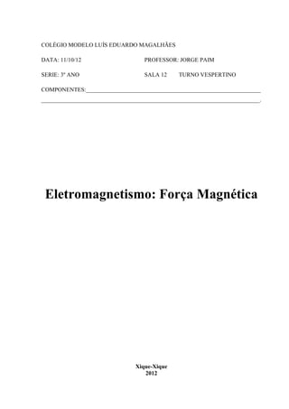 COLÉGIO MODELO LUÍS EDUARDO MAGALHÃES

DATA: 11/10/12                     PROFESSOR: JORGE PAIM

SERIE: 3º ANO                      SALA 12     TURNO VESPERTINO

COMPONENTES:____________________________________________________________
___________________________________________________________________________.




 Eletromagnetismo: Força Magnética




                                Xique-Xique
                                   2012
 