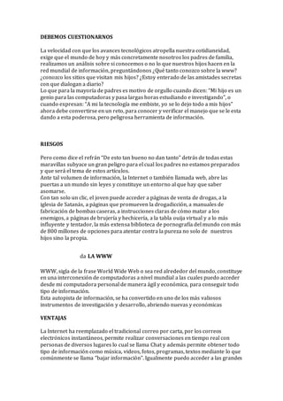 DEBEMOS CUESTIONARNOS
La velocidad con que los avances tecnológicos atropella nuestra cotidianeidad,
exige que el mundo de hoy y más concretamente nosotros los padres de familia,
realizamos un análisis sobre si conocemos o no lo que nuestros hijos hacen en la
red mundial de información, preguntándonos ¿Qué tanto conozco sobre la www?
¿conozco los sitios que visitan mis hijos? ¿Estoy enterado de las amistades secretas
con que dialogan a diario?
Lo que para la mayoría de padres es motivo de orgullo cuando dicen: “Mi hijo es un
genio para las computadoras y pasa largas horas estudiando e investigando”, o
cuando expresan: “A mi la tecnología me embiste, yo se lo dejo todo a mis hijos”
ahora debe convertirse en un reto, para conocer y verificar el manejo que se le esta
dando a esta poderosa, pero peligrosa herramienta de información.
RIESGOS
Pero como dice el refrán “De esto tan bueno no dan tanto” detrás de todas estas
maravillas subyace un gran peligro para el cual los padres no estamos preparados
y que será el tema de estos artículos.
Ante tal volumen de información, la Internet o también llamada web, abre las
puertas a un mundo sin leyes y constituye un entorno al que hay que saber
asomarse.
Con tan solo un clic, el joven puede acceder a páginas de venta de drogas, a la
iglesia de Satanás, a páginas que promueven la drogadicción, a manuales de
fabricación de bombas caseras, a instrucciones claras de cómo matar a los
enemigos, a páginas de brujería y hechicería, a la tabla ouija virtual y a lo más
influyente y tentador, la más extensa biblioteca de pornografía del mundo con más
de 800 millones de opciones para atentar contra la pureza no solo de nuestros
hijos sino la propia.
La llamada LA WWW
WWW, sigla de la frase World Wide Web o sea red alrededor del mundo, constituye
en una interconexión de computadoras a nivel mundial a las cuales puedo acceder
desde mi computadora personal de manera ágil y económica, para conseguir todo
tipo de información.
Esta autopista de información, se ha convertido en uno de los más valiosos
instrumentos de investigación y desarrollo, abriendo nuevas y económicas
VENTAJAS
La Internet ha reemplazado el tradicional correo por carta, por los correos
electrónicos instantáneos, permite realizar conversaciones en tiempo real con
personas de diversos lugares lo cual se llama Chat y además permite obtener todo
tipo de información como música, videos, fotos, programas, textos mediante lo que
comúnmente se llama “bajar información”. Igualmente puedo acceder a las grandes
 