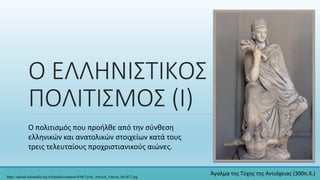 Ο ΕΛΛΗΝΙΣΤΙΚΟΣ
ΠΟΛΙΤΙΣΜΟΣ (Ι)
Ο πολιτισμός που προήλθε από την σύνθεση
ελληνικών και ανατολικών στοιχείων κατά τους
τρεις τελευταίους προχριστιανικούς αιώνες.
https://upload.wikimedia.org/wikipedia/commons/b/b8/Tyche_Antioch_Vatican_Inv2672.jpg
Άγαλμα της Τύχης της Αντιόχειας (300π.Χ.)
 