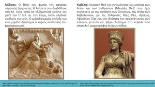 Μίθρας: Ο θεός του φωτός της αρχαίας
περσικής θρησκείας. Η λατρεία του διαδόθηκε
στη Μ. Ασία κατά τα ελληνιστικά χρόνια και
μετά τον 1ο π.Χ. αι. στη Ρώμη, όπου κέρδισε
πολλούς πιστούς. Ο μιθριδατισμός υπήρξε για
ένα μεγάλο διάστημα ο κύριος αντίπαλος του
χριστιανισμού.
https://upload.wikimedia.org/wikipedia/commons/thumb/b/b5/Mithras_tauroctony_Louvre_Ma3441b.jpg/120
0px-Mithras_tauroctony_Louvre_Ma3441b.jpg
Κυβέλη: Ασιατική θεά της γονιμότητας και μητέρα των
θεών και των ανθρώπων (Μεγάλη Θεά) που έχει
συγγένεια με την Αστάρτη των Φοινίκων, την Ιστάρ των
Βαβυλωνίων, με τις Ελληνίδες θεές Ρέα, Άρτεμη,
Αφροδίτη. Είχε και την ιδιότητα της προστάτισσας των
πόλεων, γι’αυτό και φέρει διάδημα στο κεφάλι που
αποτελεί μικρογραφία τείχους πόλης.
https://static.wikia.nocookie.net/science/images/a/aa/Gods-Cybele-01-goog.jpg/revision/latest/scale-to-width-
down/340?cb=20080807044412&path-prefix=el
 