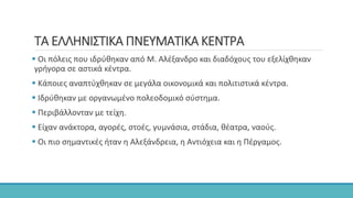 ΤΑ ΕΛΛΗΝΙΣΤΙΚΑ ΠΝΕΥΜΑΤΙΚΑ ΚΕΝΤΡΑ
 Οι πόλεις που ιδρύθηκαν από Μ. Αλέξανδρο και διαδόχους του εξελίχθηκαν
γρήγορα σε αστικά κέντρα.
 Κάποιες αναπτύχθηκαν σε μεγάλα οικονομικά και πολιτιστικά κέντρα.
 Ιδρύθηκαν με οργανωμένο πολεοδομικό σύστημα.
 Περιβάλλονταν με τείχη.
 Είχαν ανάκτορα, αγορές, στοές, γυμνάσια, στάδια, θέατρα, ναούς.
 Οι πιο σημαντικές ήταν η Αλεξάνδρεια, η Αντιόχεια και η Πέργαμος.
 